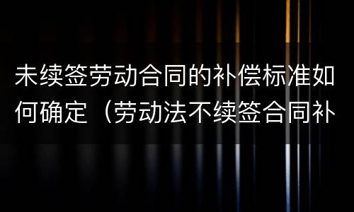 未续签劳动合同的补偿标准如何确定（劳动法不续签合同补偿标准）