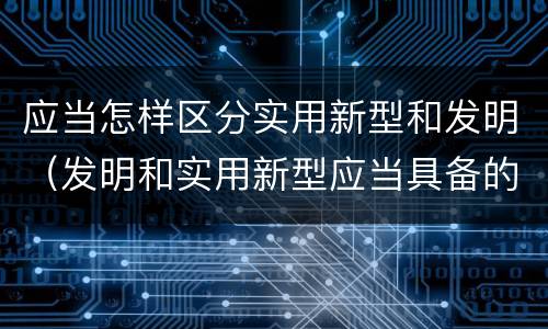 应当怎样区分实用新型和发明（发明和实用新型应当具备的条件）