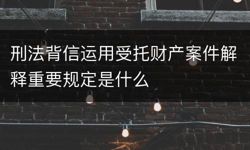 刑法背信运用受托财产案件解释重要规定是什么