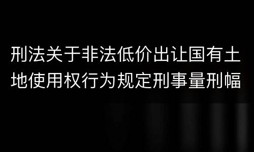 刑法关于非法低价出让国有土地使用权行为规定刑事量刑幅度有哪些