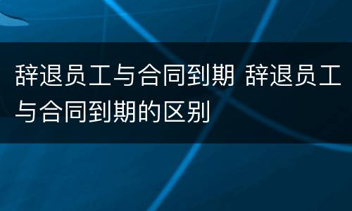 辞退员工与合同到期 辞退员工与合同到期的区别