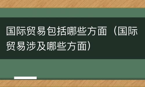 国际贸易包括哪些方面（国际贸易涉及哪些方面）