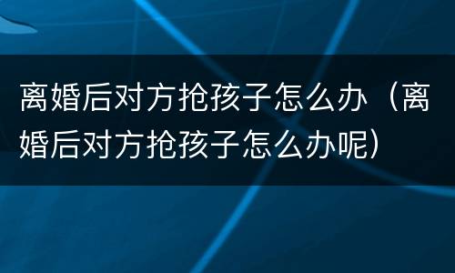 离婚后对方抢孩子怎么办（离婚后对方抢孩子怎么办呢）