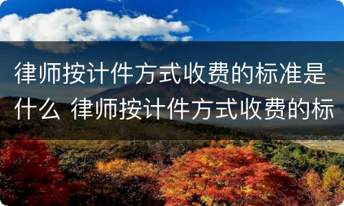 律师按计件方式收费的标准是什么 律师按计件方式收费的标准是什么呢
