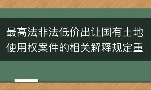 最高法非法低价出让国有土地使用权案件的相关解释规定重要内容都有哪些
