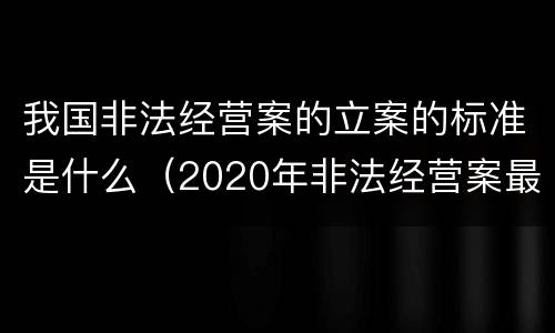 我国非法经营案的立案的标准是什么（2020年非法经营案最新立案标准和量刑）