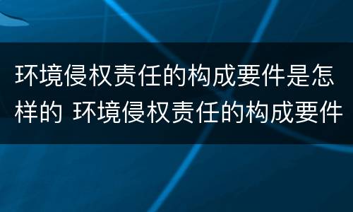 环境侵权责任的构成要件是怎样的 环境侵权责任的构成要件是怎样的呢