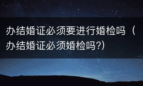 办结婚证必须要进行婚检吗（办结婚证必须婚检吗?）