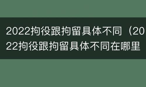 2022拘役跟拘留具体不同（2022拘役跟拘留具体不同在哪里）
