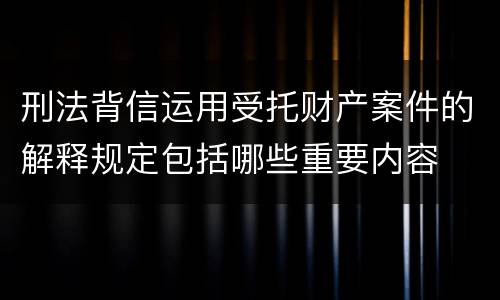 刑法背信运用受托财产案件的解释规定包括哪些重要内容