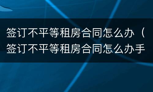签订不平等租房合同怎么办（签订不平等租房合同怎么办手续）