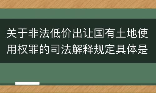 关于非法低价出让国有土地使用权罪的司法解释规定具体是什么