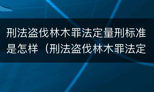 刑法盗伐林木罪法定量刑标准是怎样（刑法盗伐林木罪法定量刑标准是怎样确定的）