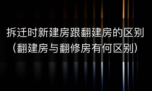 拆迁时新建房跟翻建房的区别（翻建房与翻修房有何区别）