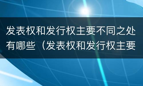 发表权和发行权主要不同之处有哪些（发表权和发行权主要不同之处有哪些权利）