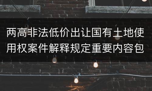 两高非法低价出让国有土地使用权案件解释规定重要内容包括什么