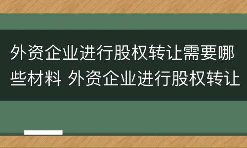 外资企业进行股权转让需要哪些材料 外资企业进行股权转让需要哪些材料呢