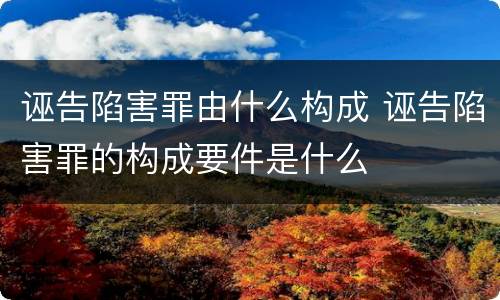 诬告陷害罪由什么构成 诬告陷害罪的构成要件是什么