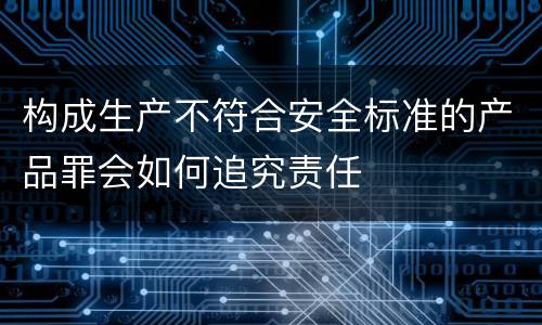 构成生产不符合安全标准的产品罪会如何追究责任