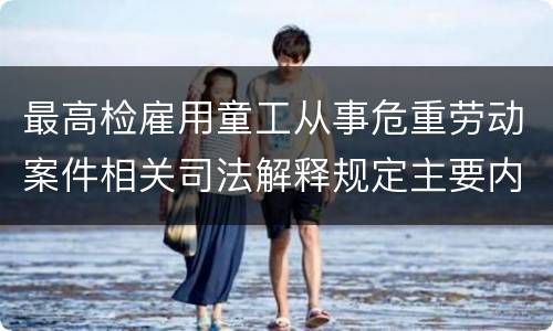 最高检雇用童工从事危重劳动案件相关司法解释规定主要内容是什么