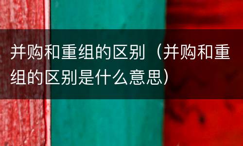 并购和重组的区别（并购和重组的区别是什么意思）