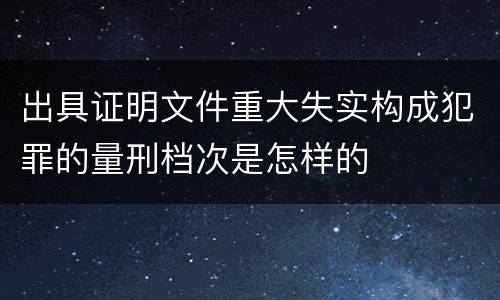 出具证明文件重大失实构成犯罪的量刑档次是怎样的