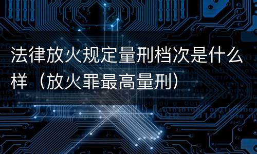 法律放火规定量刑档次是什么样（放火罪最高量刑）