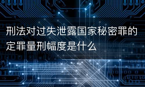 刑法对过失泄露国家秘密罪的定罪量刑幅度是什么