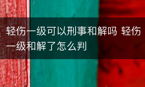 轻伤一级可以刑事和解吗 轻伤一级和解了怎么判
