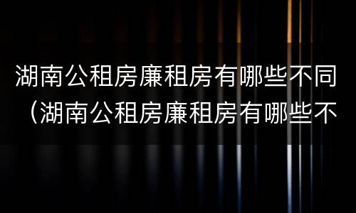 湖南公租房廉租房有哪些不同（湖南公租房廉租房有哪些不同之处）