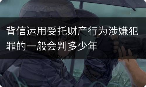背信运用受托财产行为涉嫌犯罪的一般会判多少年