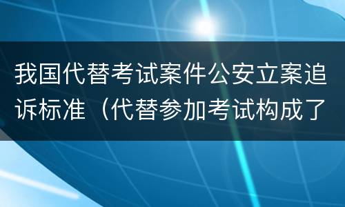 我国代替考试案件公安立案追诉标准（代替参加考试构成了什么犯罪）