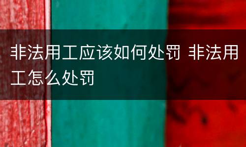 非法用工应该如何处罚 非法用工怎么处罚