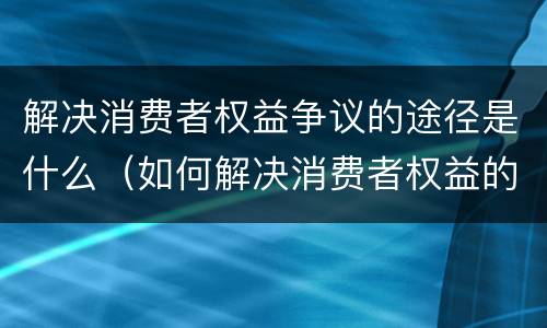 解决消费者权益争议的途径是什么（如何解决消费者权益的争议）