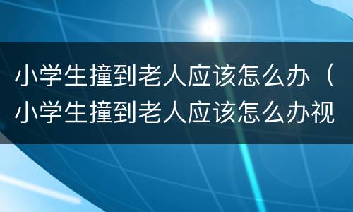 小学生撞到老人应该怎么办（小学生撞到老人应该怎么办视频）