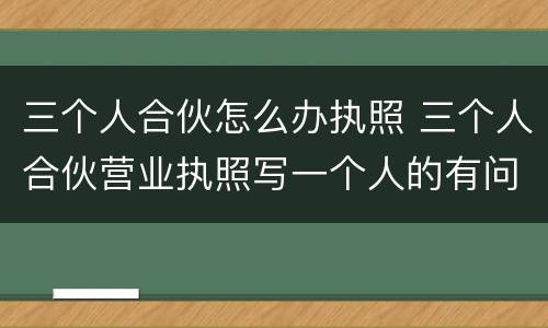 三个人合伙怎么办执照 三个人合伙营业执照写一个人的有问题怎么办