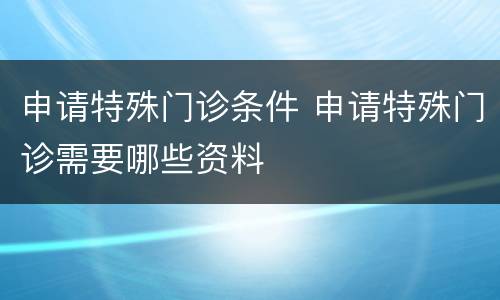 申请特殊门诊条件 申请特殊门诊需要哪些资料