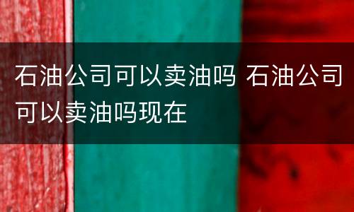 石油公司可以卖油吗 石油公司可以卖油吗现在