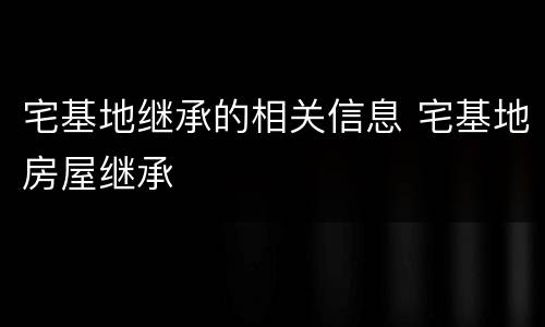 宅基地继承的相关信息 宅基地房屋继承