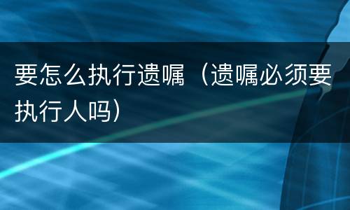 要怎么执行遗嘱（遗嘱必须要执行人吗）