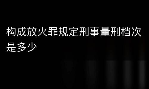 构成放火罪规定刑事量刑档次是多少
