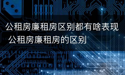 公租房廉租房区别都有啥表现 公租房廉租房的区别