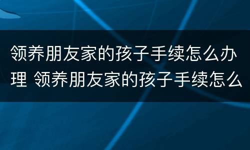 领养朋友家的孩子手续怎么办理 领养朋友家的孩子手续怎么办理呢