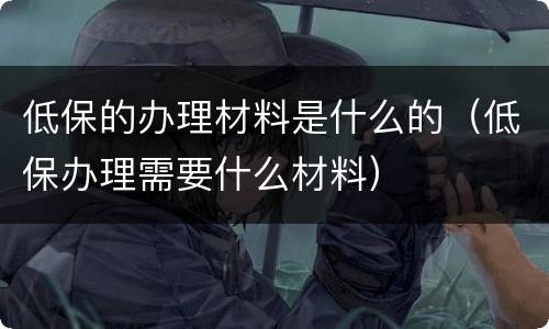 低保的办理材料是什么的（低保办理需要什么材料）