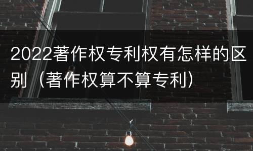 2022著作权专利权有怎样的区别（著作权算不算专利）
