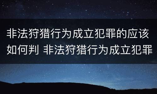 非法狩猎行为成立犯罪的应该如何判 非法狩猎行为成立犯罪的应该如何判决