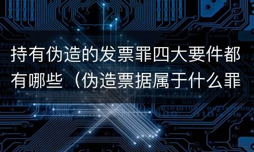 持有伪造的发票罪四大要件都有哪些（伪造票据属于什么罪）