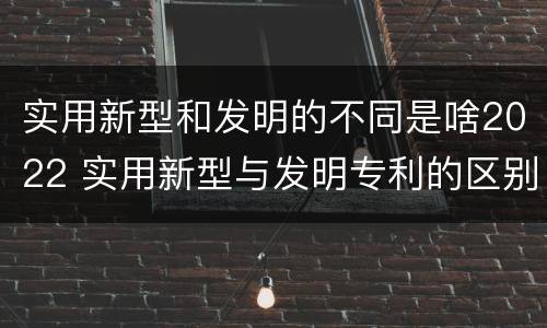 实用新型和发明的不同是啥2022 实用新型与发明专利的区别有哪些