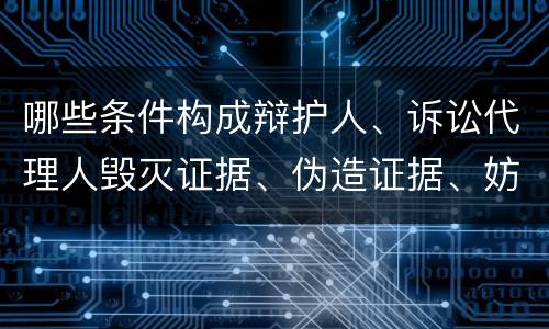 哪些条件构成辩护人、诉讼代理人毁灭证据、伪造证据、妨害作证罪