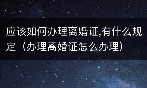 应该如何办理离婚证,有什么规定（办理离婚证怎么办理）